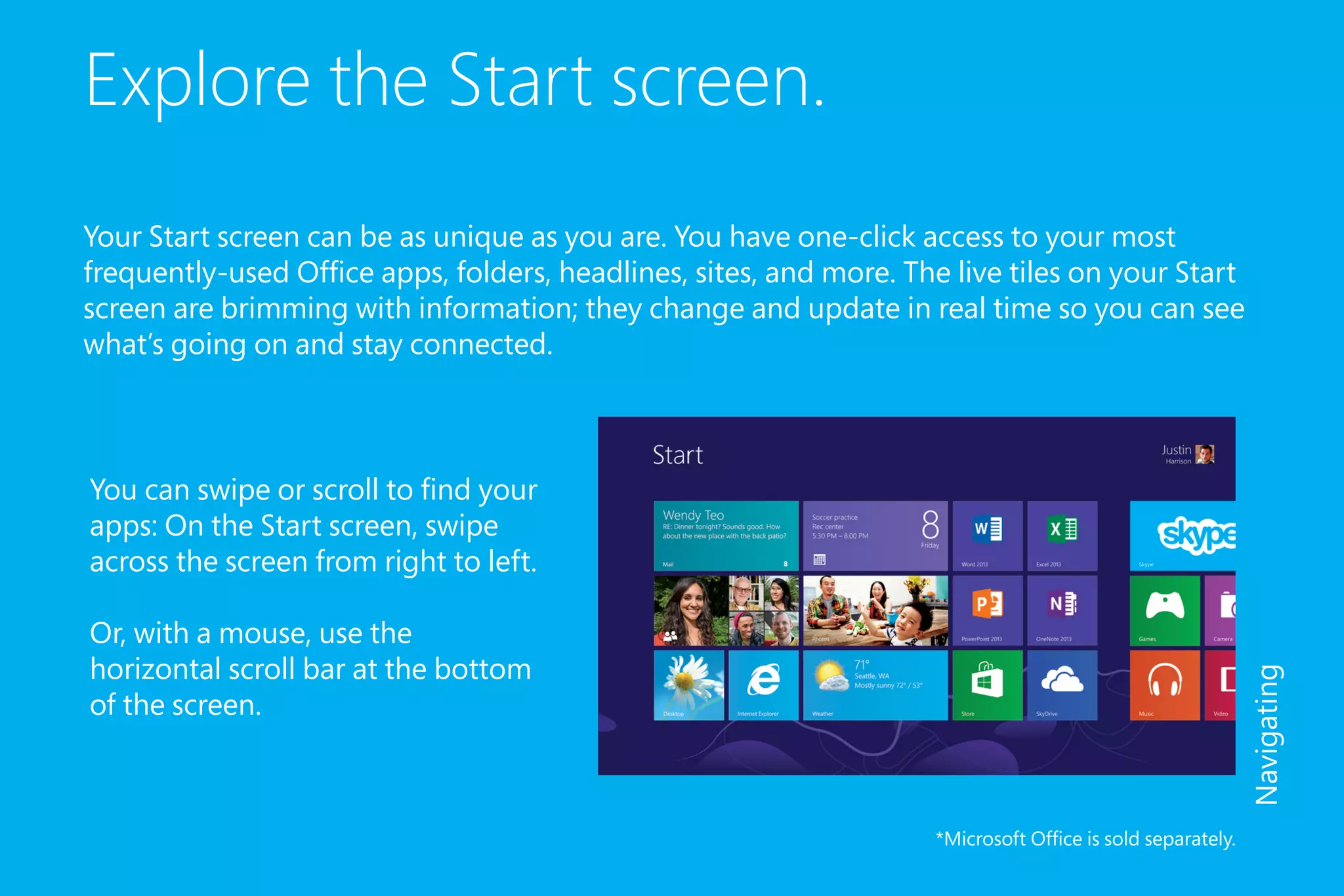 Explore the Start screen.
Your Start screen can be as unique as you are. You have one-click access to your most
frequently-used Office apps, folders, headlines, sites, and more. The live tiles on your Start
screen are brimming with information; they change and update in real time so you can see
what’s going on and stay connected.
*Microsoft Office is sold separately.
Navigating
You can swipe or scroll to find your
apps: On the Start screen, swipe
across the screen from right to left.
Or, with a mouse, use the
horizontal scroll bar at the bottom
of the screen.
 