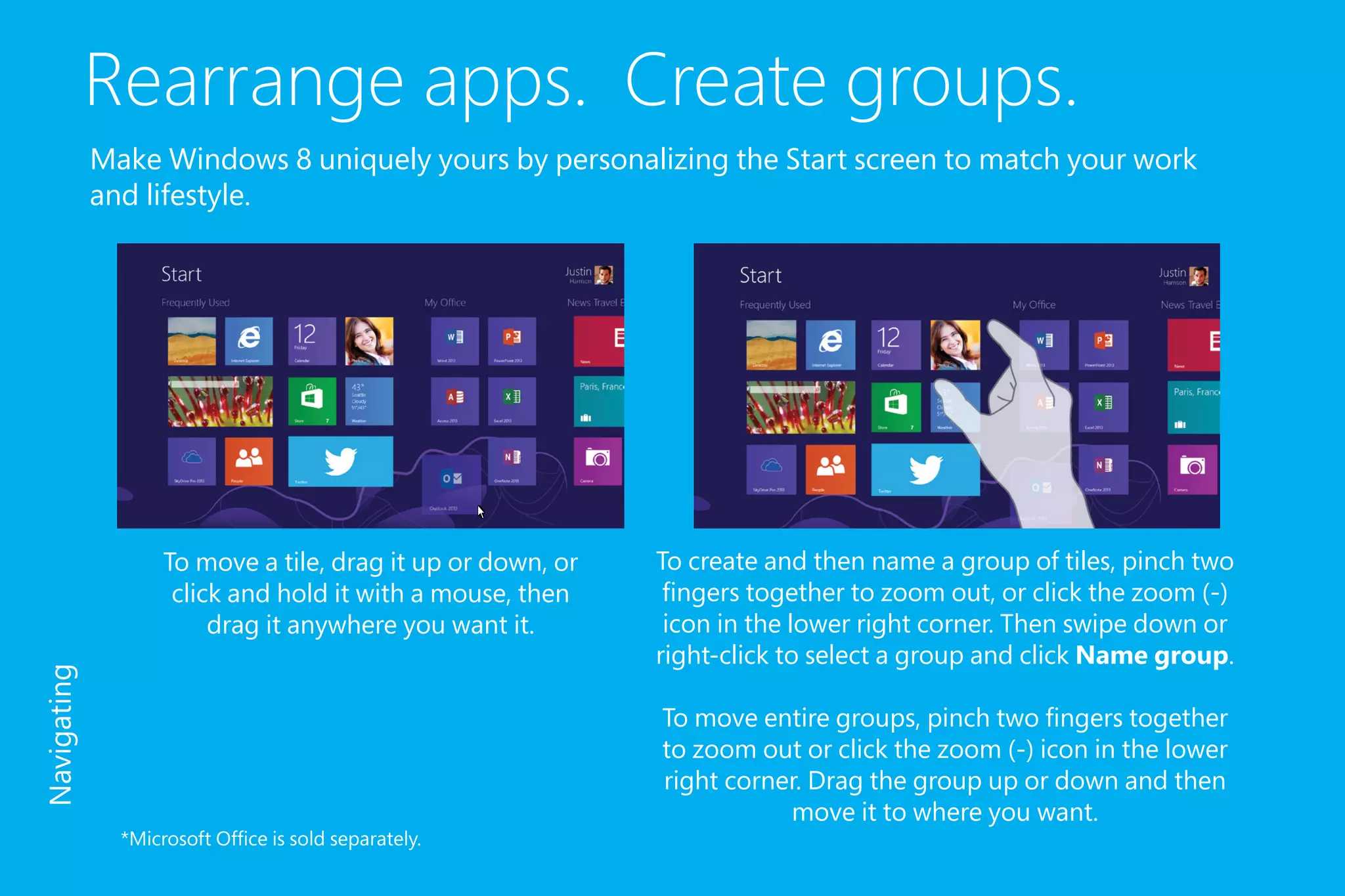 Rearrange apps. Create groups.
Make Windows 8 uniquely yours by personalizing the Start screen to match your work
and lifestyle.
To create and then name a group of tiles, pinch two
fingers together to zoom out, or click the zoom (-)
icon in the lower right corner. Then swipe down or
right-click to select a group and click Name group.
To move entire groups, pinch two fingers together
to zoom out or click the zoom (-) icon in the lower
right corner. Drag the group up or down and then
move it to where you want.
To move a tile, drag it up or down, or
click and hold it with a mouse, then
drag it anywhere you want it.
Navigating
*Microsoft Office is sold separately.
 