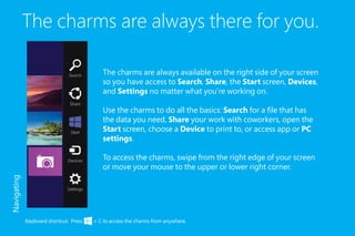 The charms are always there for you.
The charms are always available on the right side of your screen
so you have access to Search, Share, the Start screen, Devices,
and Settings no matter what you’re working on.
Use the charms to do all the basics: Search for a file that has
the data you need, Share your work with coworkers, open the
Start screen, choose a Device to print to, or access app or PC
settings.
To access the charms, swipe from the right edge of your screen
or move your mouse to the upper or lower right corner.
Keyboard shortcut: Press + C to access the charms from anywhere.
Navigating
 