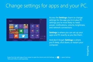 Change settings for apps and your PC.
Access the Settings charm to change
settings for the app you’re in plus PC
settings you’re most likely to need:
power, notifications, volume, brightness,
and network connections.
Settings is where you can set up your
apps and PC exactly as you like them.
And don’t forget: Settings is where
you’ll sleep, shut down, or restart your
computer.
Swipe from the right edge of your screen to open the charms and click Settings; or + I opens Settings.
*Microsoft Office is sold separately.
Navigating
 