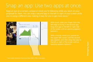 Snap an app: Use two apps at once.
Keep an eye on a certain company’s stock you’re following while you work on your
proposal for them. You can snap a second app to the left or right of your screen while
you’re using a different one, making it easy for you to get more done.*
With touch, slide your finger from the
left edge to bring in the second app.
Drag that app to the left or right side
of the screen until an opening appears
behind it.
With a mouse, move your pointer to
the upper-left corner until the second
app appears, and then drag that app to
the left or right of the screen until an
opening appears behind it.
ManagingApps
* Your screen resolution must be at least 1366 x 768 to snap apps.
 