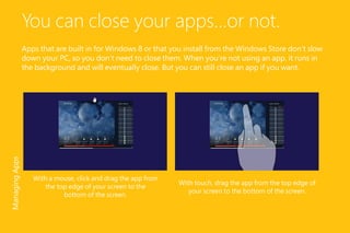 You can close your apps...or not.
Apps that are built in for Windows 8 or that you install from the Windows Store don’t slow
down your PC, so you don’t need to close them. When you’re not using an app, it runs in
the background and will eventually close. But you can still close an app if you want.
With touch, drag the app from the top edge of
your screen to the bottom of the screen.
With a mouse, click and drag the app from
the top edge of your screen to the
bottom of the screen.
ManagingApps
 