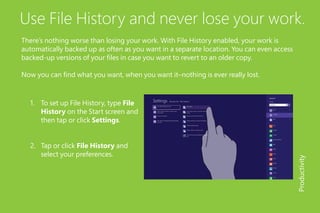 Use File History and never lose your work.
There’s nothing worse than losing your work. With File History enabled, your work is
automatically backed up as often as you want in a separate location. You can even access
backed-up versions of your files in case you want to revert to an older copy.
Now you can find what you want, when you want it–nothing is ever really lost.
1.	 To set up File History, type File
History on the Start screen and
then tap or click Settings.
2.	 Tap or click File History and
select your preferences.
Productivity
 