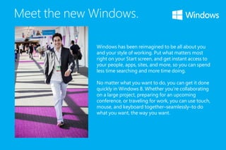 Meet the new Windows.
Windows has been reimagined to be all about you
and your style of working. Put what matters most
right on your Start screen, and get instant access to
your people, apps, sites, and more, so you can spend
less time searching and more time doing.
No matter what you want to do, you can get it done
quickly in Windows 8. Whether you’re collaborating
on a large project, preparing for an upcoming
conference, or traveling for work, you can use touch,
mouse, and keyboard together–seamlessly–to do
what you want, the way you want.
 