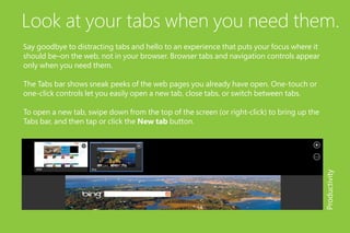 Look at your tabs when you need them.
Say goodbye to distracting tabs and hello to an experience that puts your focus where it
should be–on the web, not in your browser. Browser tabs and navigation controls appear
only when you need them.
The Tabs bar shows sneak peeks of the web pages you already have open. One-touch or
one-click controls let you easily open a new tab, close tabs, or switch between tabs.
To open a new tab, swipe down from the top of the screen (or right-click) to bring up the
Tabs bar, and then tap or click the New tab button.
Productivity
 