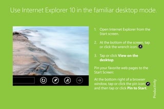 Use Internet Explorer 10 in the familiar desktop mode.
1.	 Open Internet Explorer from the
Start screen.
2.	 At the bottom of the screen, tap
or click the wrench icon.
3.	 Tap or click View on the
desktop.
At the bottom right of a browser
window, tap or click the pin icon
and then tap or click Pin to Start.
Productivity
Pin your favorite web pages to the
Start Screen:
 