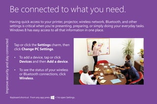 Be connected to what you need.
Having quick access to your printer, projector, wireless network, Bluetooth, and other
settings is critical when you’re presenting, preparing, or simply doing your everyday tasks.
Windows 8 has easy access to all that information in one place.
Tap or click the Settings charm, then
click Change PC Settings.
•	 To add a device, tap or click
Devices and then Add a device.
•	 To see the status of your wireless
or Bluetooth connections, click
Wireless.
Improvesecurityandstayconnected
Keyboard shortcut: From any app press + I to open Settings.
 
