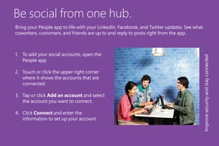 Be social from one hub.
1.	 To add your social accounts, open the
People app.
2.	 Touch or click the upper right corner
where it shows the accounts that are
connected.
3.	 Tap or click Add an account and select
the account you want to connect.
4.	 Click Connect and enter the
information to set up your account.
Improvesecurityandstayconnected
Bring your People app to life with your LinkedIn, Facebook, and Twitter updates. See what
coworkers, customers, and friends are up to and reply to posts right from the app.
 