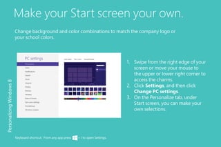 Make your Start screen your own.
1.	 Swipe from the right edge of your
screen or move your mouse to
the upper or lower right corner to
access the charms.
2.	 Click Settings, and then click
Change PC settings.
3.	 On the Personalize tab, under
Start screen, you can make your
own selections.
PersonalizingWindows8
Keyboard shortcut: From any app press + I to open Settings.
Change background and color combinations to match the company logo or
your school colors.
 