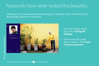 Passwords have never looked this beautiful.
Setting up a picture password means keeping your computer secure while having one
less complex password to remember.
PersonalizingWindows8
Keyboard shortcut: From any app press + I to open Settings.
1.	 From the Settings charm,
tap or click Change PC
Settings.
2.	 On the users tab, under
Sign-in options, click Create
a picture password.
 