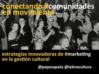 @pepezapata	
  @teknecultura	
  
conectando	
  #comunidades	
  
en	
  movimiento	
  
estrategias	
  innovadoras	
  de	
  #marke6ng	
  	
  
	
  en	
  la	
  ges6ón	
  cultural	
  
 