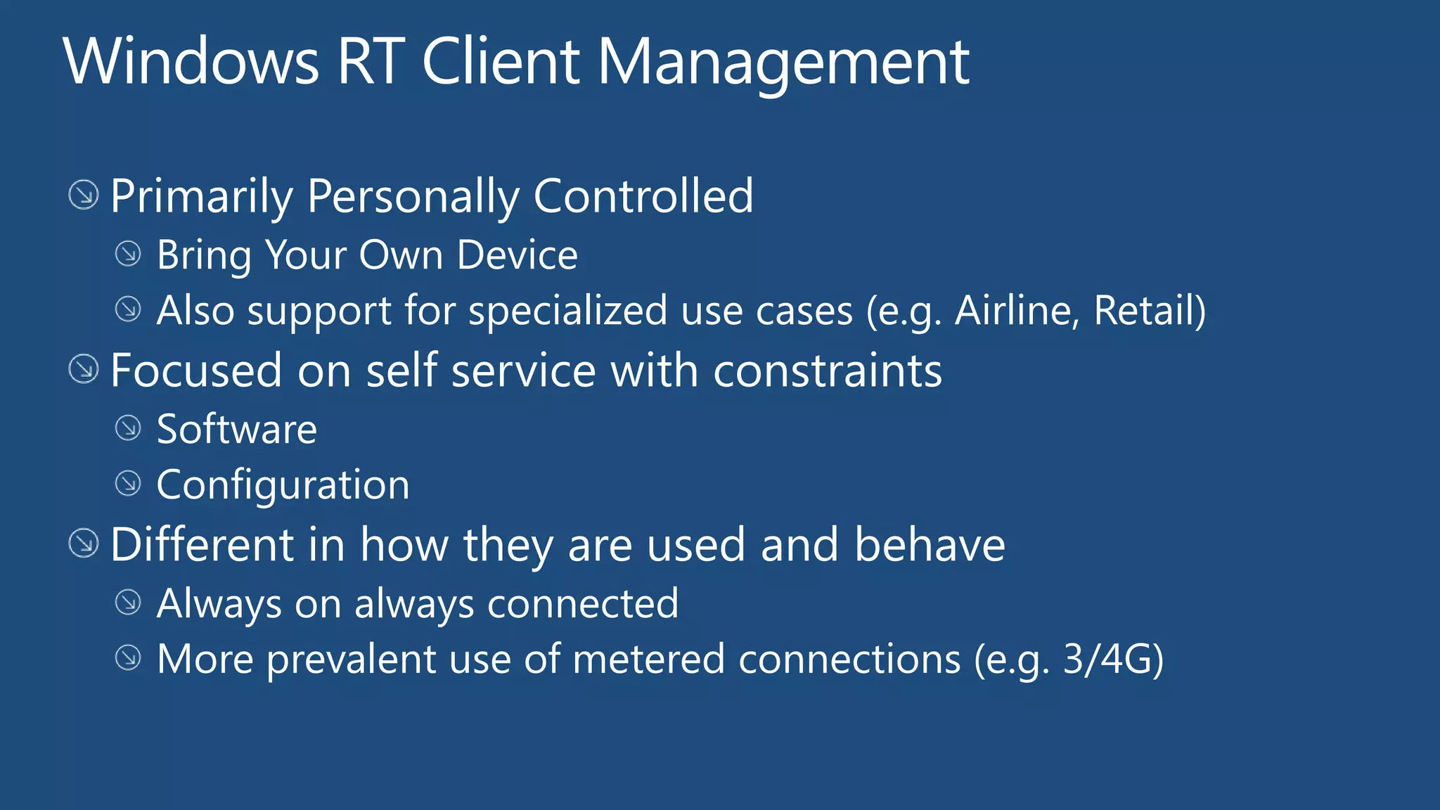 Windows RT Client Management
 Primarily Personally Controlled
   Bring Your Own Device
   Also support for specialized use cases (e.g. Airline, Retail)
 Focused on self service with constraints
   Software
   Configuration
 Different in how they are used and behave
   Always on always connected
   More prevalent use of metered connections (e.g. 3/4G)
 