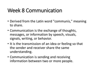 Week 8 Communication
• Derived from the Latin word "communis," meaning
to share.
• Communication is the exchange of thoughts,
messages, or information by speech, visuals,
signals, writing, or behavior.
• It is the transmission of an idea or feeling so that
the sender and receiver share the same
understanding.
• Communication is sending and receiving
information between two or more people.
 