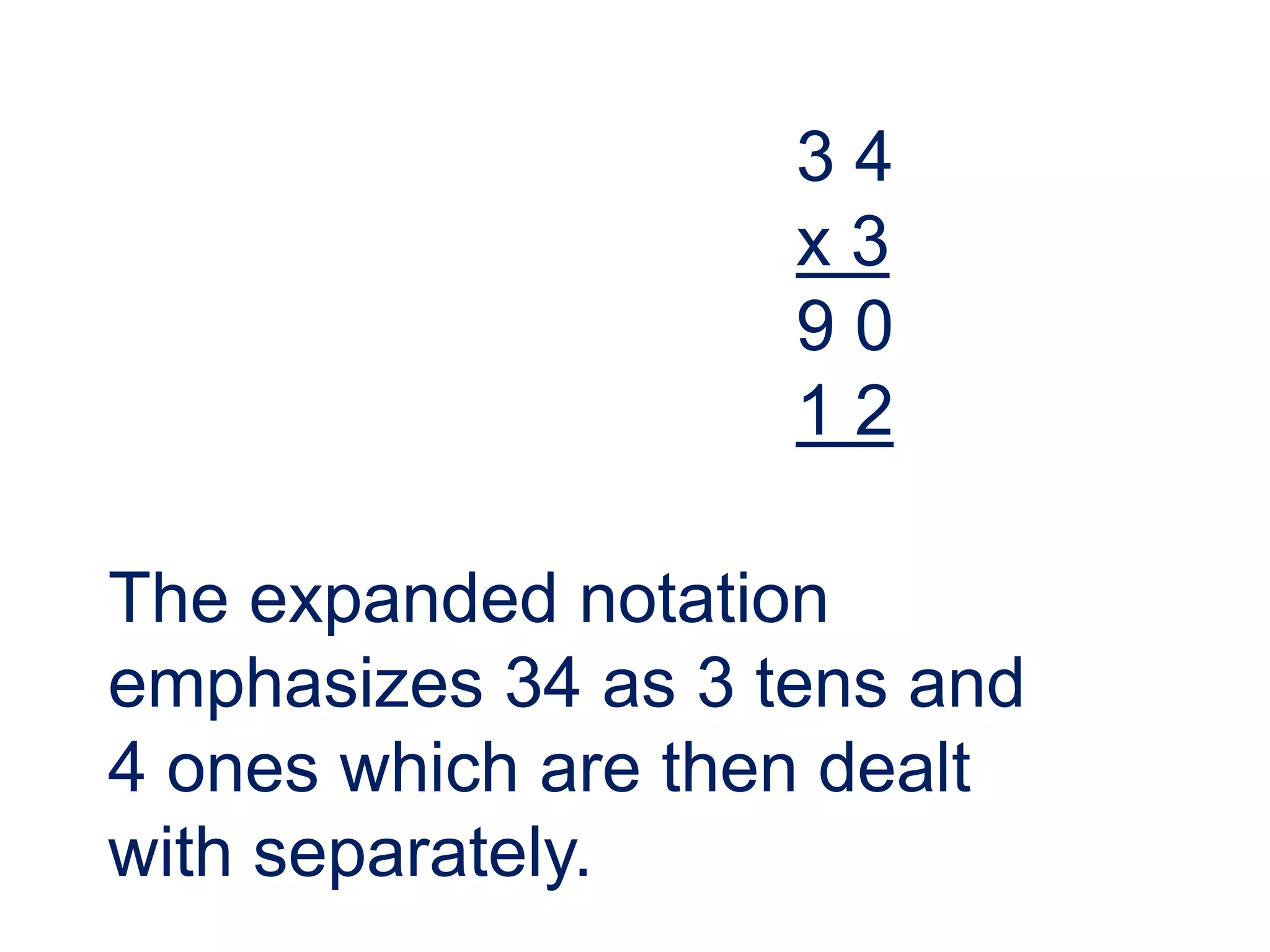 34
                    x3
                    90
                    12

The expanded notation
emphasizes 34 as 3 tens and
4 ones which are then dealt
with separately.
 