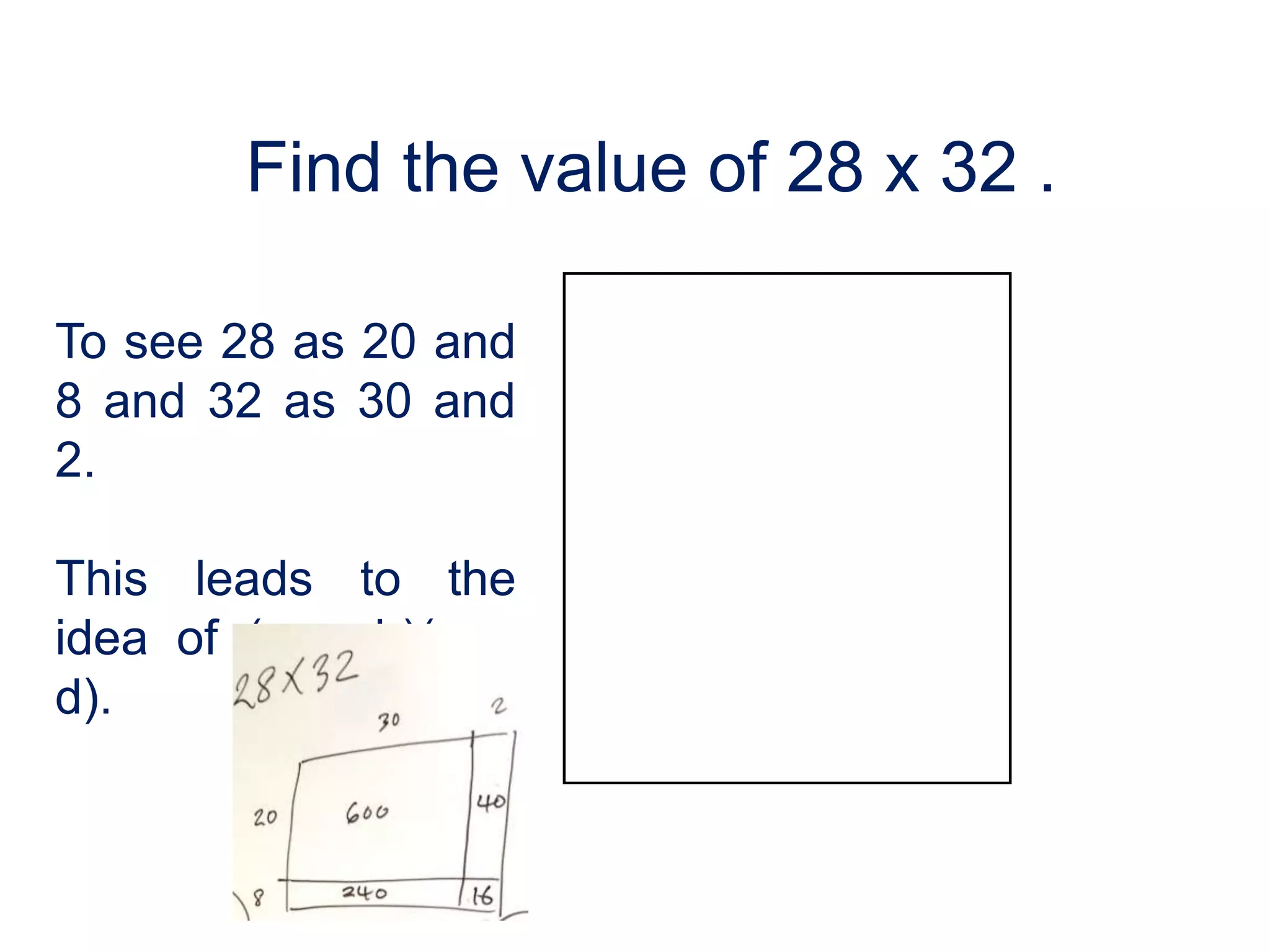Find the value of 28 x 32 .

To see 28 as 20 and
8 and 32 as 30 and
2.

This leads to the
idea of (a + b)(c +
d).
 