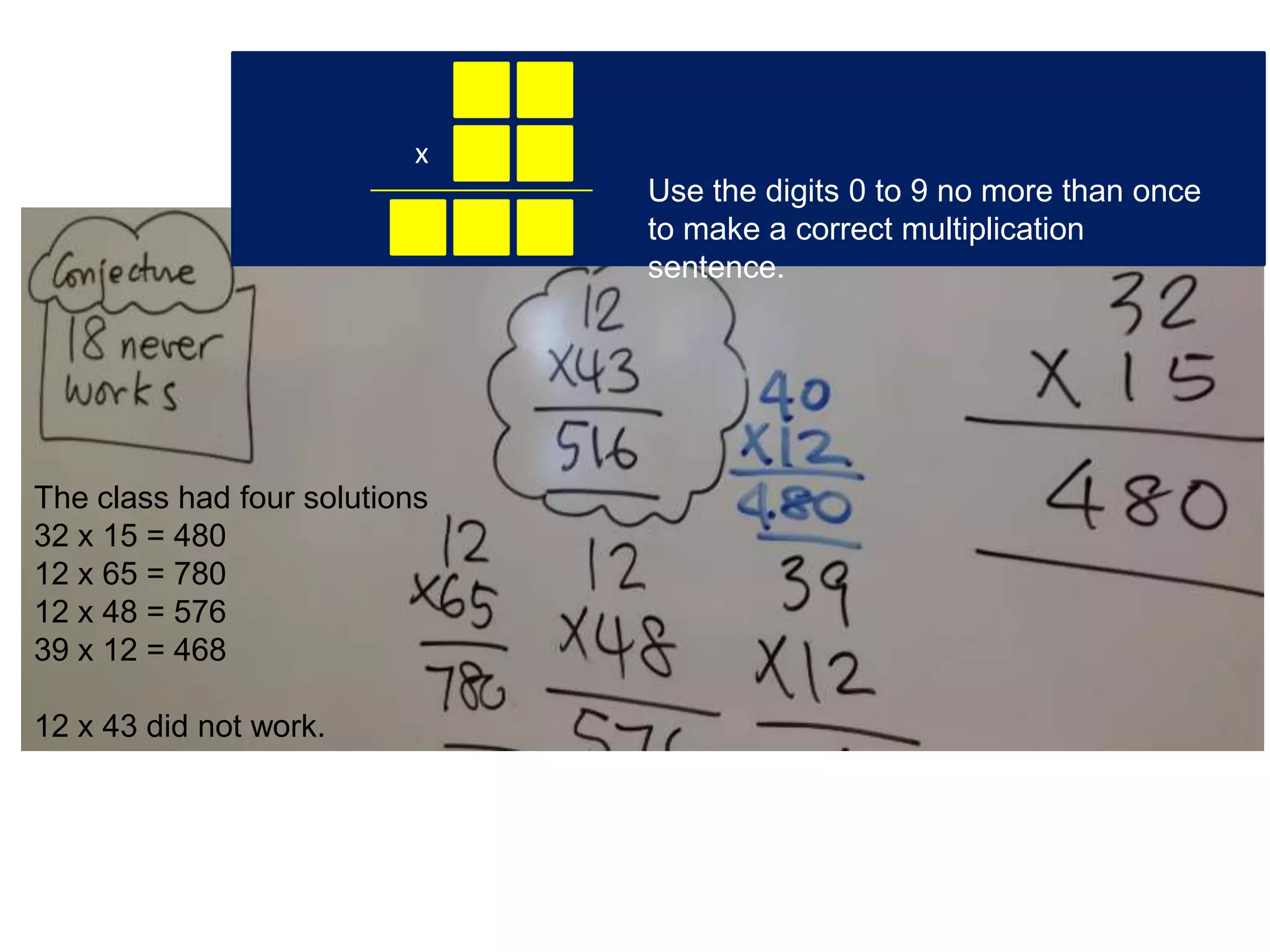 x
                               Use the digits 0 to 9 no more than once
                               to make a correct multiplication
                               sentence.




The class had four solutions
32 x 15 = 480
12 x 65 = 780
12 x 48 = 576
39 x 12 = 468

12 x 43 did not work.
 
