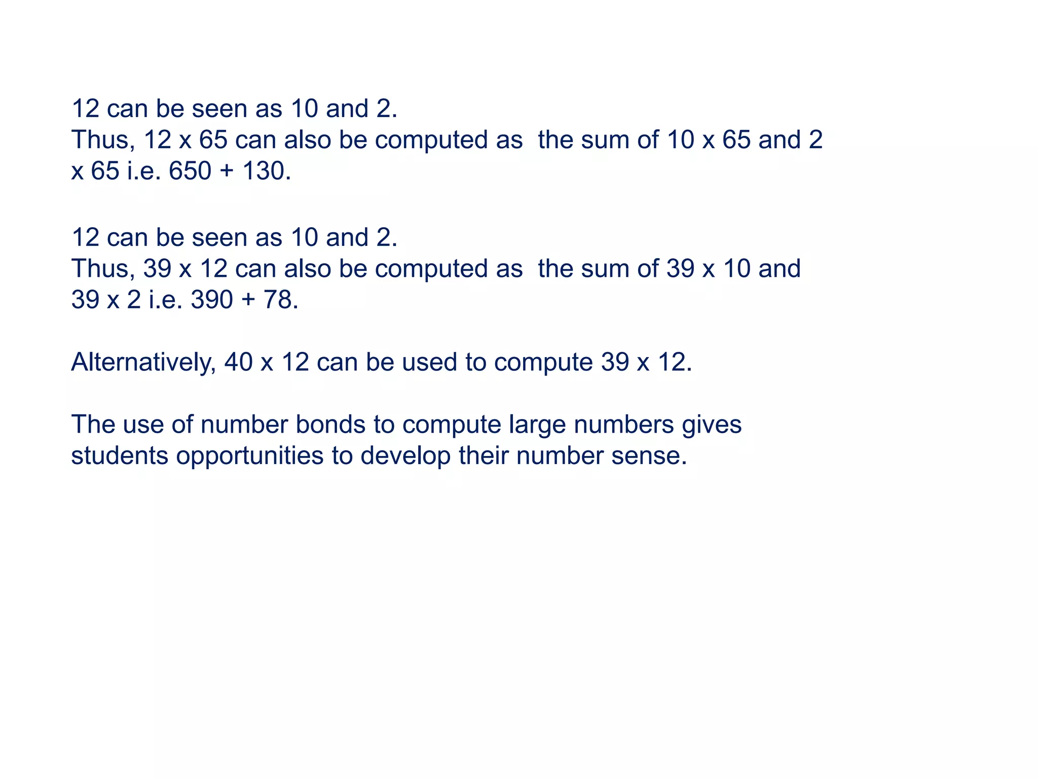 12 can be seen as 10 and 2.
Thus, 12 x 65 can also be computed as the sum of 10 x 65 and 2
x 65 i.e. 650 + 130.

12 can be seen as 10 and 2.
Thus, 39 x 12 can also be computed as the sum of 39 x 10 and
39 x 2 i.e. 390 + 78.

Alternatively, 40 x 12 can be used to compute 39 x 12.

The use of number bonds to compute large numbers gives
students opportunities to develop their number sense.
 