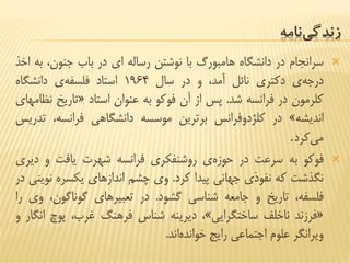 ‫نامه‬‫زندگی‬
‫سرانجام‬‫در‬‫دانشگاه‬‫هامبورگ‬‫با‬‫نوشتن‬‫رساله‬‫ای‬‫در‬‫باب‬،‫جنون‬‫ب‬‫ه‬‫اخذ‬
‫ی‬‫درجه‬‫دكتری‬‫نائل‬،‫آمد‬‫و‬‫در‬‫سال‬1964‫استاد‬‫ی‬‫فلسفه‬‫دانشگاه‬
‫كلرمون‬‫در‬‫فرانسه‬‫شد‬.‫پس‬‫از‬‫آن‬‫فوكو‬‫به‬‫عنوان‬‫استاد‬«‫تاریخ‬‫ن‬‫ظامهای‬
‫اندیشه‬»‫در‬‫كلژدوفرانس‬‫برترین‬‫موسسه‬‫دانشگاهی‬،‫فرانسه‬‫ت‬‫دریس‬
‫كرد‬‫می‬.
‫فوكو‬‫به‬‫سرعت‬‫در‬‫ی‬‫حوزه‬‫روشنفكری‬‫فرانسه‬‫شهرت‬‫یافت‬‫و‬‫دیر‬‫ی‬
‫نگذشت‬‫كه‬‫نفوذی‬‫جهانی‬‫پیدا‬‫كرد‬.‫وی‬‫چشم‬‫اندازهای‬‫یكسره‬‫ن‬‫وینی‬‫در‬
،‫فلسفه‬‫تاریخ‬‫و‬‫جامعه‬‫شناسی‬‫گشود‬.‫در‬‫تعبیرهای‬،‫گوناگون‬‫و‬‫ی‬‫را‬
«‫فرزند‬‫ناخلف‬‫ساختگرایی‬»،‫دیرینه‬‫شناس‬‫فرهنگ‬،‫غرب‬‫پوچ‬‫ان‬‫گار‬‫و‬
‫ویرانگر‬‫علوم‬‫اجتماعی‬‫رایج‬‫اند‬‫خوانده‬.
 