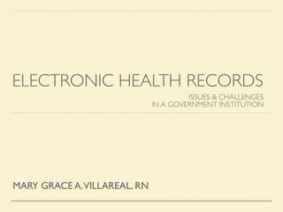 ELECTRONIC HEALTH RECORDS 
ISSUES & CHALLENGES 
IN A GOVERNMENT INSTITUTION 
MARY GRACE A. VILLAREAL, RN 
 