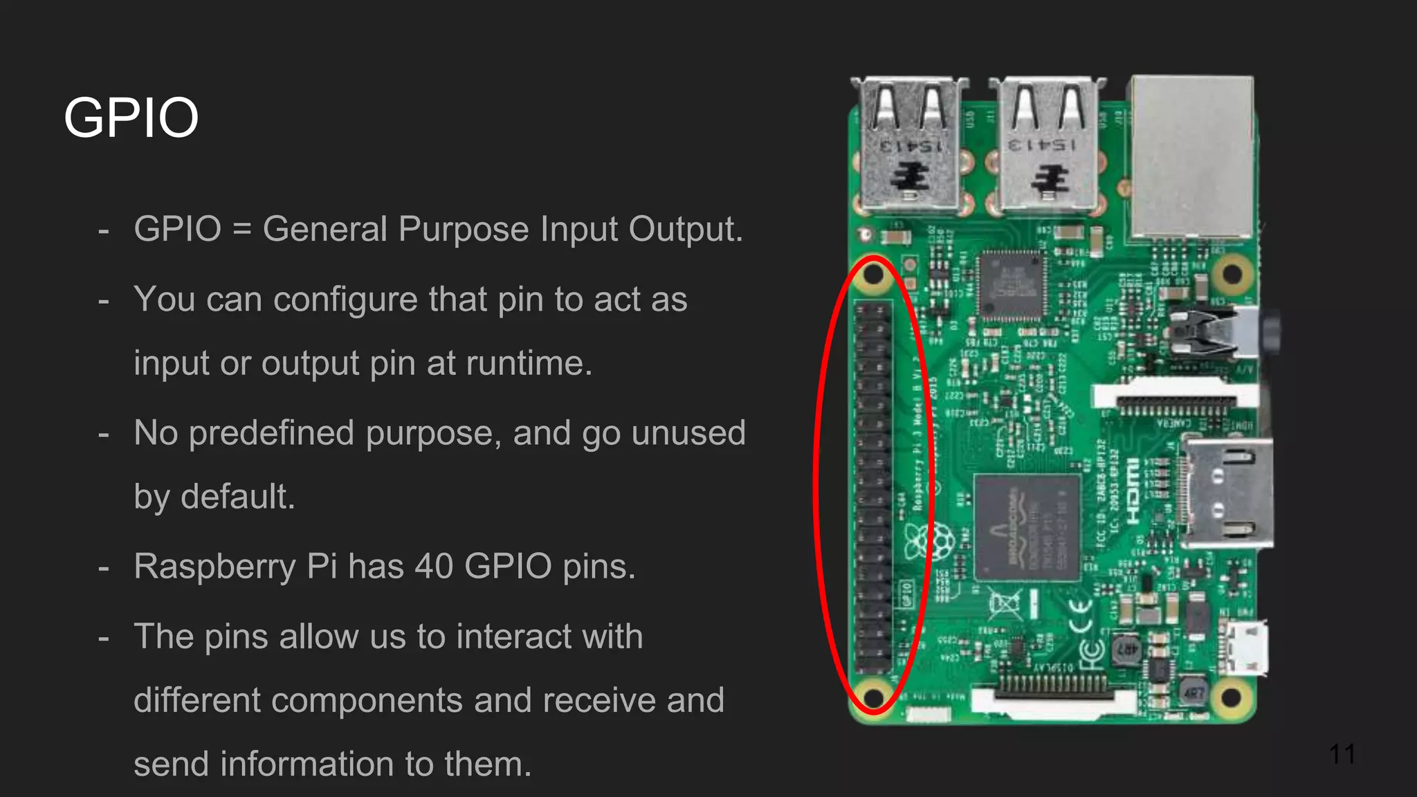 GPIO - GPIO = General Purpose Input Output. - You can configure that pin to act as input or output pin at runtime. - No predefined purpose, and go unused by default. - Raspberry Pi has 40 GPIO pins. - The pins allow us to interact with different components and receive and send information to them. 11 