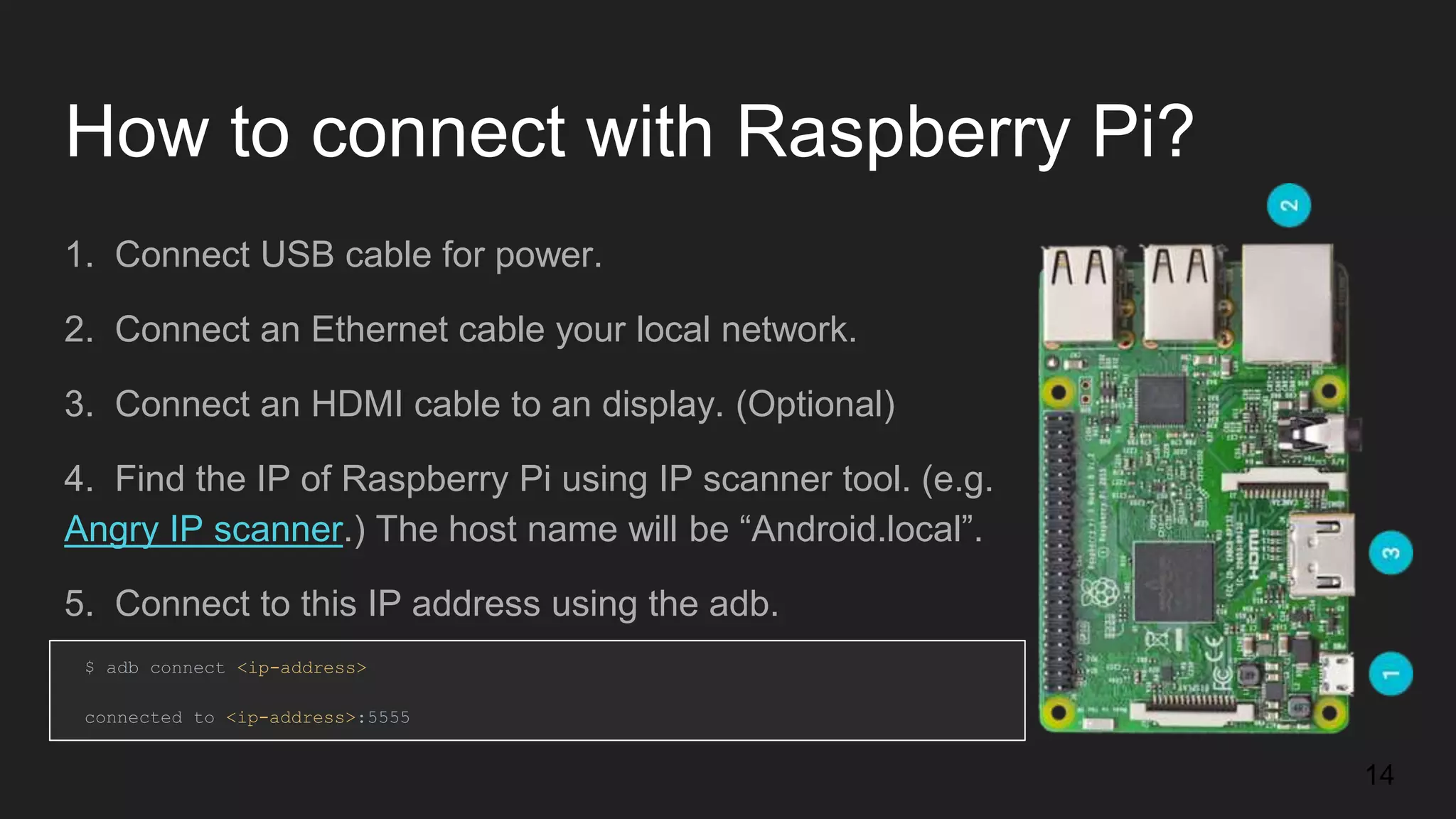 How to connect with Raspberry Pi? 1. Connect USB cable for power. 2. Connect an Ethernet cable your local network. 3. Connect an HDMI cable to an display. (Optional) 4. Find the IP of Raspberry Pi using IP scanner tool. (e.g. Angry IP scanner.) The host name will be “Android.local”. 5. Connect to this IP address using the adb. $ adb connect <ip-address> connected to <ip-address>:5555 14 