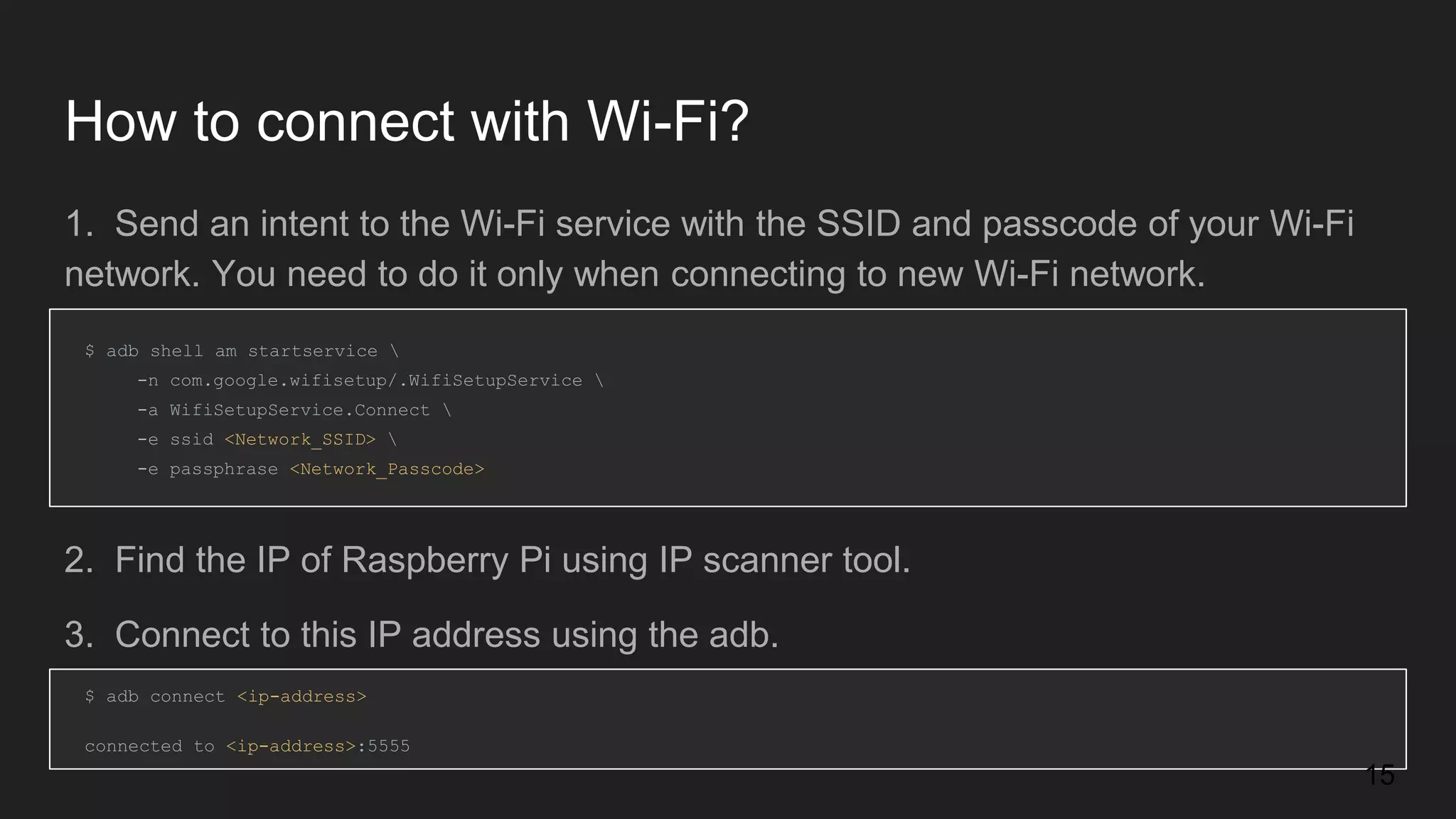How to connect with Wi-Fi? 1. Send an intent to the Wi-Fi service with the SSID and passcode of your Wi-Fi network. You need to do it only when connecting to new Wi-Fi network. $ adb shell am startservice -n com.google.wifisetup/.WifiSetupService -a WifiSetupService.Connect -e ssid <Network_SSID> -e passphrase <Network_Passcode> $ adb connect <ip-address> connected to <ip-address>:5555 2. Find the IP of Raspberry Pi using IP scanner tool. 3. Connect to this IP address using the adb. 15 