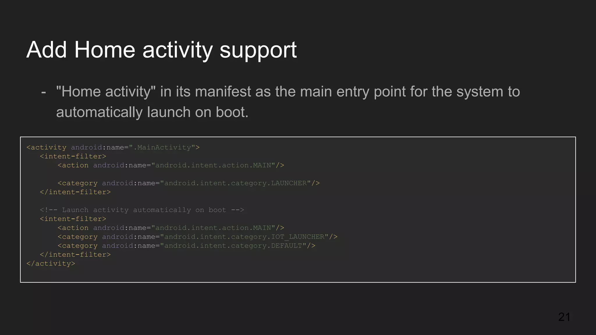 Add Home activity support - "Home activity" in its manifest as the main entry point for the system to automatically launch on boot. <activity android:name=".MainActivity"> <intent-filter> <action android:name="android.intent.action.MAIN"/> <category android:name="android.intent.category.LAUNCHER"/> </intent-filter> <!-- Launch activity automatically on boot --> <intent-filter> <action android:name="android.intent.action.MAIN"/> <category android:name="android.intent.category.IOT_LAUNCHER"/> <category android:name="android.intent.category.DEFAULT"/> </intent-filter> </activity> 21 