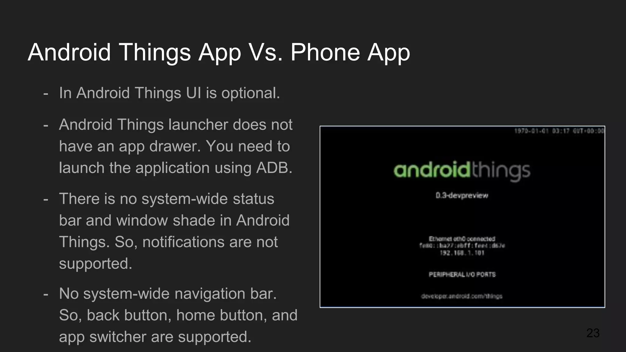 Android Things App Vs. Phone App - In Android Things UI is optional. - Android Things launcher does not have an app drawer. You need to launch the application using ADB. - There is no system-wide status bar and window shade in Android Things. So, notifications are not supported. - No system-wide navigation bar. So, back button, home button, and app switcher are supported. 23 