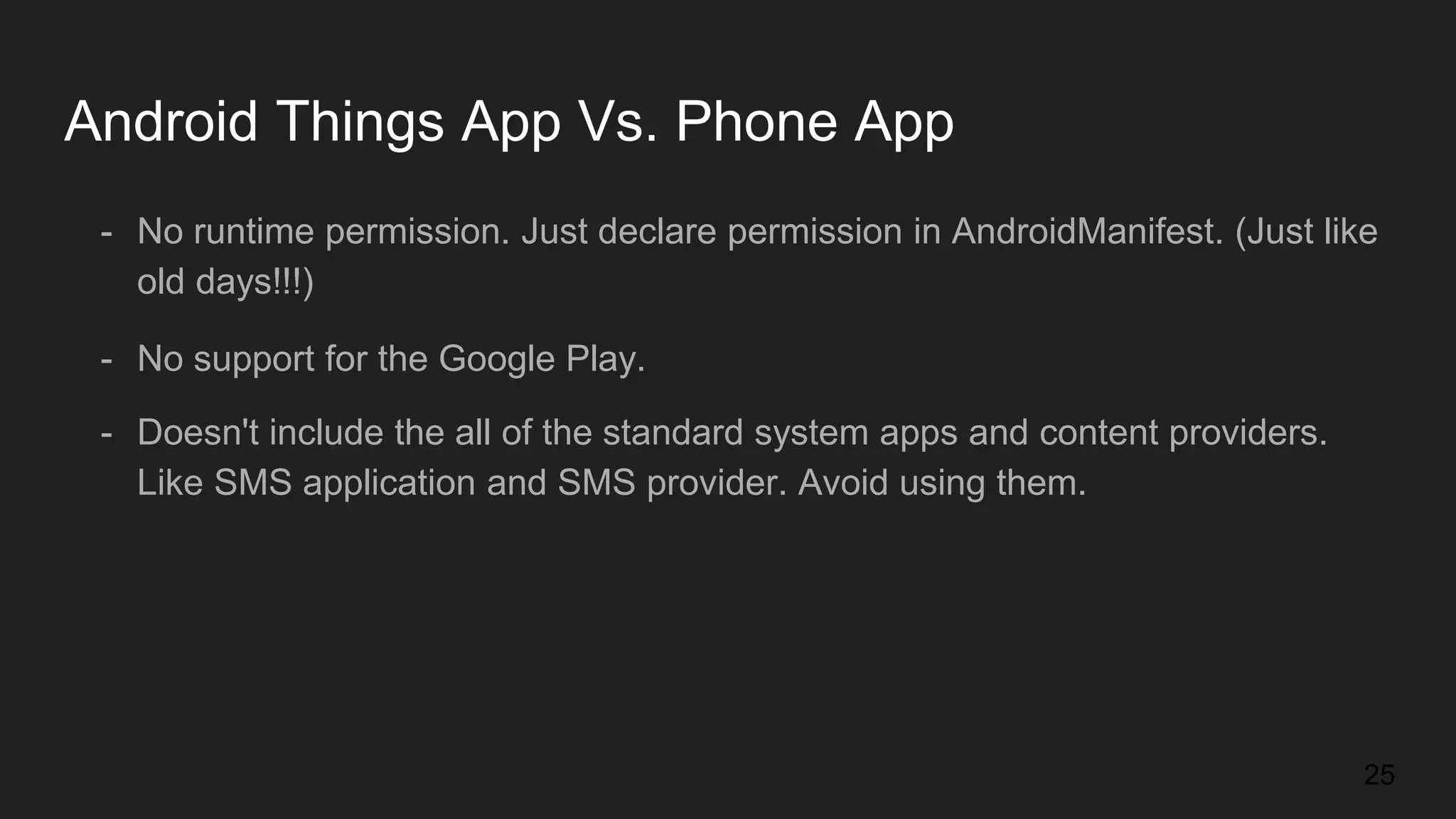- No runtime permission. Just declare permission in AndroidManifest. (Just like old days!!!) - No support for the Google Play. Android Things App Vs. Phone App - Doesn't include the all of the standard system apps and content providers. Like SMS application and SMS provider. Avoid using them. 25 