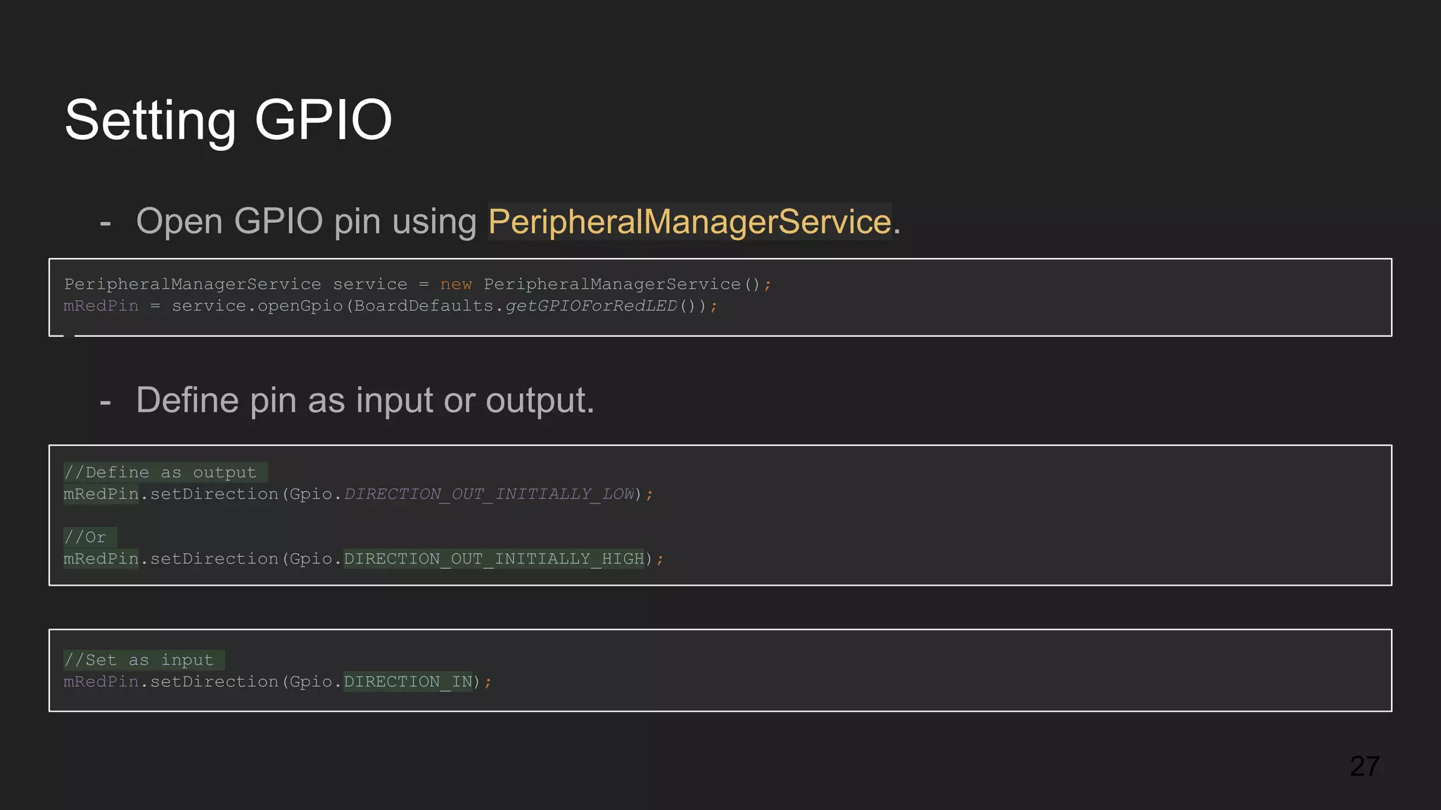Setting GPIO - Open GPIO pin using PeripheralManagerService. PeripheralManagerService service = new PeripheralManagerService(); mRedPin = service.openGpio(BoardDefaults.getGPIOForRedLED()); - Define pin as input or output. //Define as output mRedPin.setDirection(Gpio.DIRECTION_OUT_INITIALLY_LOW); //Or mRedPin.setDirection(Gpio.DIRECTION_OUT_INITIALLY_HIGH); //Set as input mRedPin.setDirection(Gpio.DIRECTION_IN); 27 