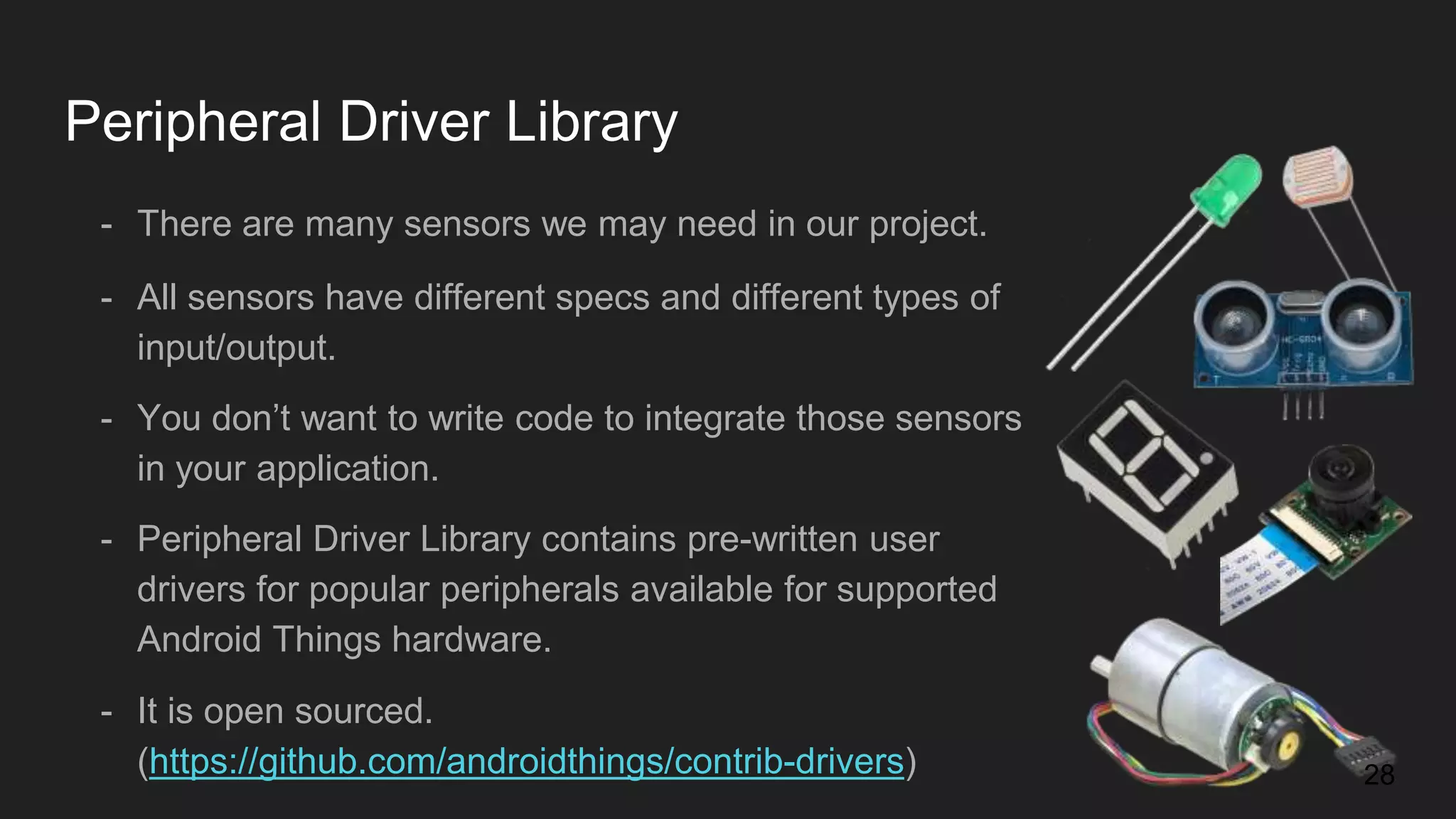 Peripheral Driver Library - There are many sensors we may need in our project. - All sensors have different specs and different types of input/output. - You don’t want to write code to integrate those sensors in your application. - Peripheral Driver Library contains pre-written user drivers for popular peripherals available for supported Android Things hardware. - It is open sourced. (https://github.com/androidthings/contrib-drivers) 28 