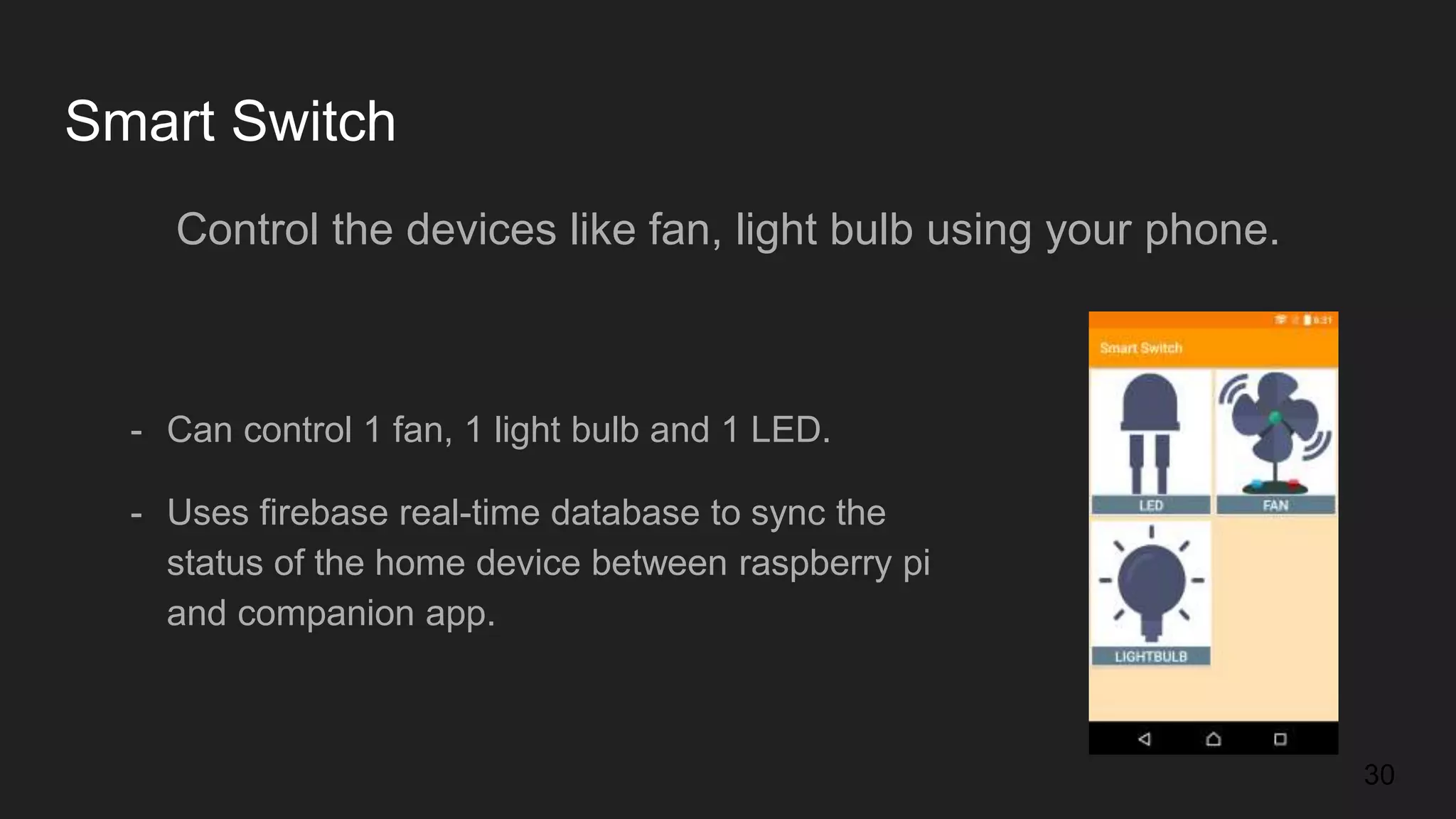 Smart Switch 30 Control the devices like fan, light bulb using your phone. - Can control 1 fan, 1 light bulb and 1 LED. - Uses firebase real-time database to sync the status of the home device between raspberry pi and companion app. 