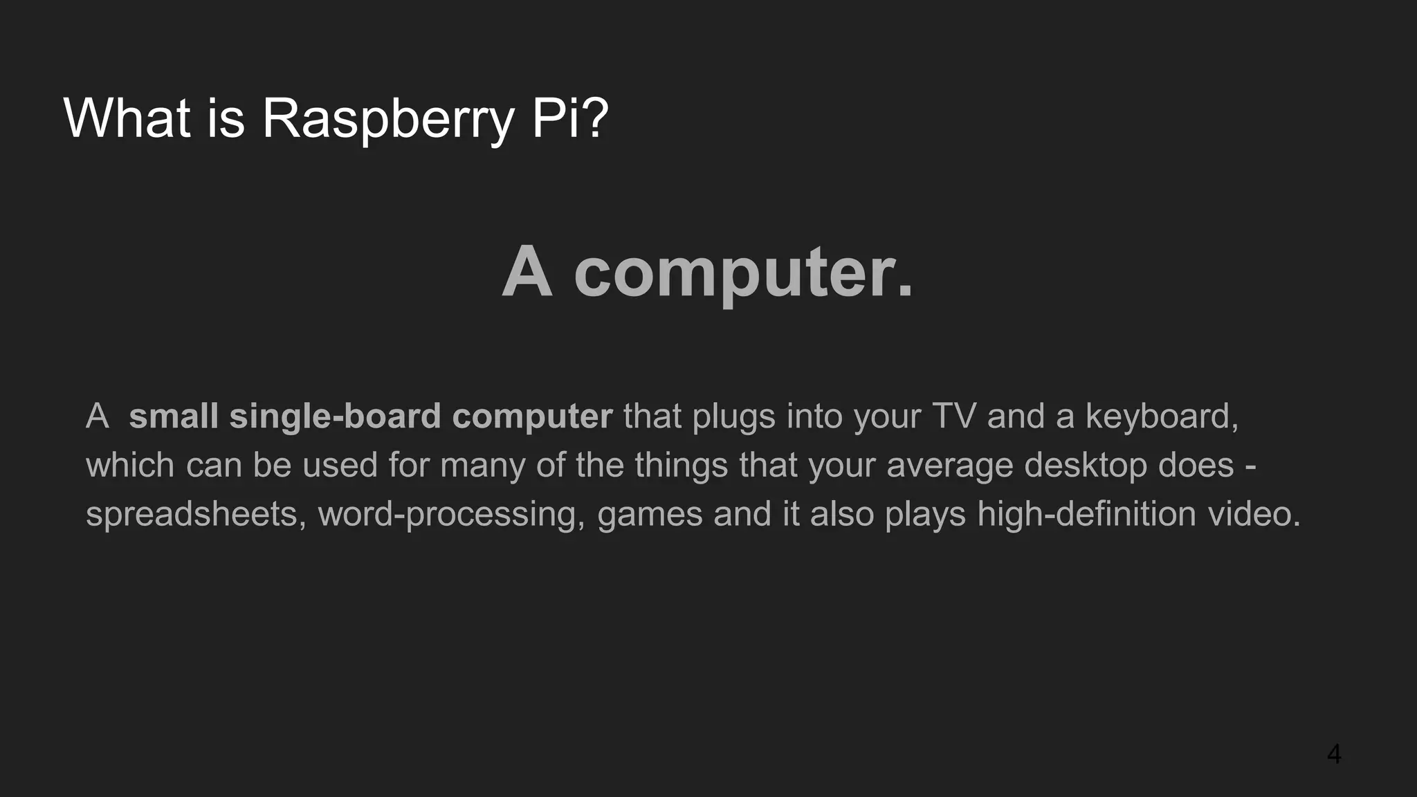 What is Raspberry Pi? A computer. A small single-board computer that plugs into your TV and a keyboard, which can be used for many of the things that your average desktop does - spreadsheets, word-processing, games and it also plays high-definition video. 4 