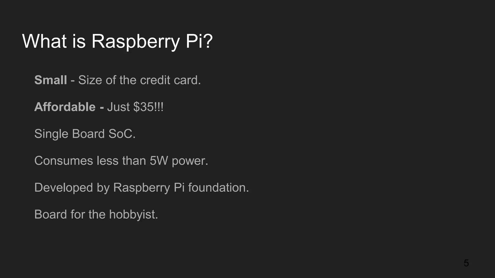 What is Raspberry Pi? Small - Size of the credit card. Affordable - Just $35!!! Single Board SoC. Consumes less than 5W power. Developed by Raspberry Pi foundation. Board for the hobbyist. 5 