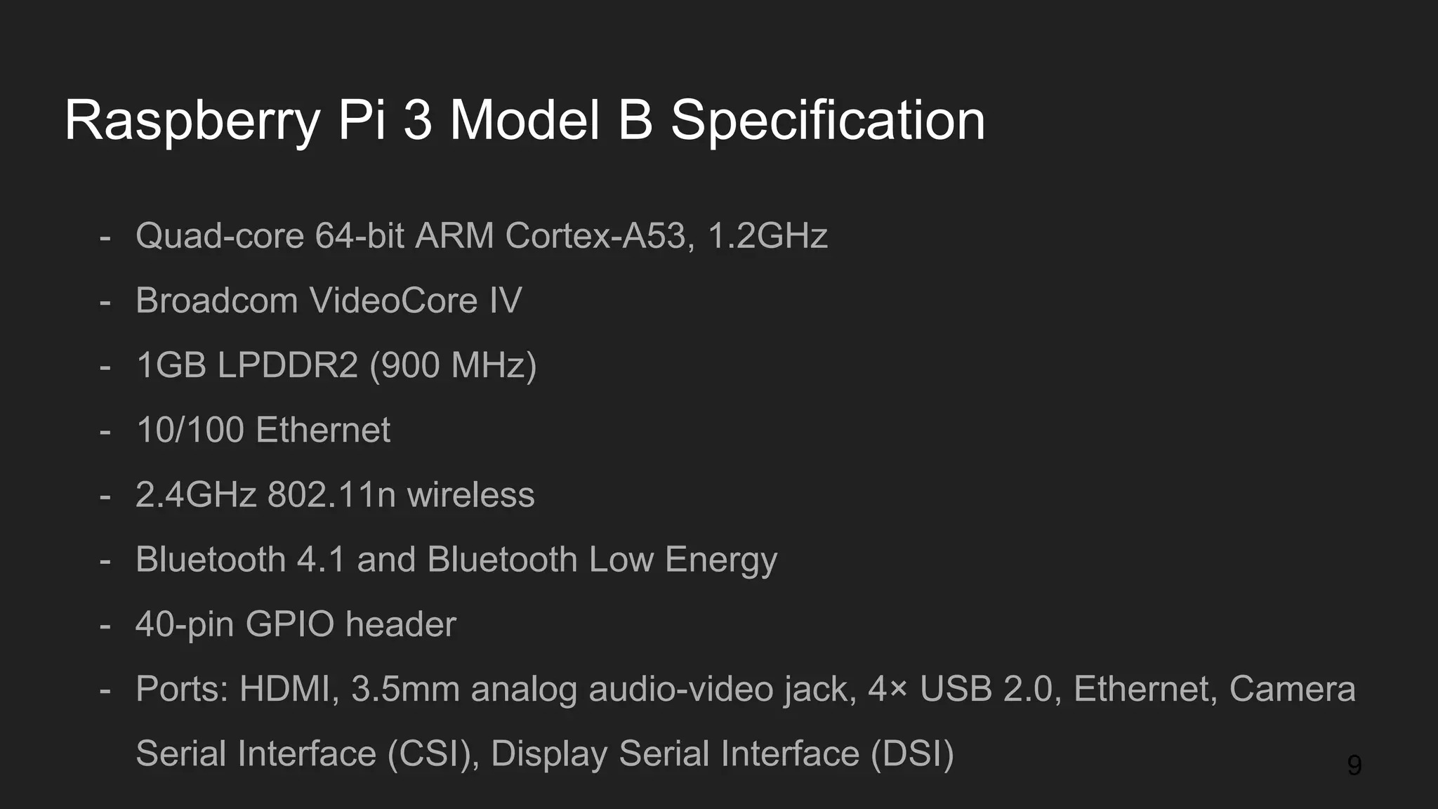 Raspberry Pi 3 Model B Specification - Quad-core 64-bit ARM Cortex-A53, 1.2GHz - Broadcom VideoCore IV - 1GB LPDDR2 (900 MHz) - 10/100 Ethernet - 2.4GHz 802.11n wireless - Bluetooth 4.1 and Bluetooth Low Energy - 40-pin GPIO header - Ports: HDMI, 3.5mm analog audio-video jack, 4× USB 2.0, Ethernet, Camera Serial Interface (CSI), Display Serial Interface (DSI) 9 