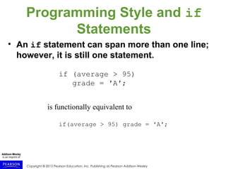 Copyright © 2015 Pearson Education, Inc. Publishing as Pearson Addison-Wesley
Programming Style and if
Statements
• An if statement can span more than one line;
however, it is still one statement.
if (average > 95)
grade = ′A′;
is functionally equivalent to
if(average > 95) grade = ′A′;
 