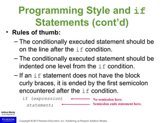 Copyright © 2015 Pearson Education, Inc. Publishing as Pearson Addison-Wesley
Programming Style and if
Statements (cont’d)
• Rules of thumb:
– The conditionally executed statement should be
on the line after the if condition.
– The conditionally executed statement should be
indented one level from the if condition.
– If an if statement does not have the block
curly braces, it is ended by the first semicolon
encountered after the if condition.
if (expression)
statement;
No semicolon here.
Semicolon ends statement here.
 