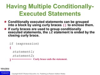 Copyright © 2015 Pearson Education, Inc. Publishing as Pearson Addison-Wesley
Having Multiple Conditionally-
Executed Statements
Conditionally executed statements can be grouped
into a block by using curly braces {} to enclose them.
If curly braces are used to group conditionally
executed statements, the if statement is ended by the
closing curly brace.
if (expression)
{
statement1;
statement2;
} Curly brace ends the statement.
 