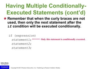 Copyright © 2015 Pearson Education, Inc. Publishing as Pearson Addison-Wesley
Having Multiple Conditionally-
Executed Statements (cont’d)
Remember that when the curly braces are not
used, then only the next statement after the
if condition will be executed conditionally.
if (expression)
statement1;
statement2;
statement3;
Only this statement is conditionally executed.
 