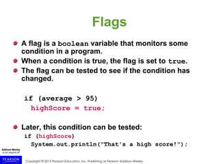 Copyright © 2015 Pearson Education, Inc. Publishing as Pearson Addison-Wesley
Flags
A flag is a boolean variable that monitors some
condition in a program.
When a condition is true, the flag is set to true.
The flag can be tested to see if the condition has
changed.
if (average > 95)
highScore = true;
Later, this condition can be tested:
if (highScore)
System.out.println("That′s a high score!");
 