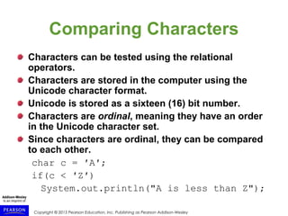 Copyright © 2015 Pearson Education, Inc. Publishing as Pearson Addison-Wesley
Comparing Characters
Characters can be tested using the relational
operators.
Characters are stored in the computer using the
Unicode character format.
Unicode is stored as a sixteen (16) bit number.
Characters are ordinal, meaning they have an order
in the Unicode character set.
Since characters are ordinal, they can be compared
to each other.
char c = ′A′;
if(c < ′Z′)
System.out.println("A is less than Z");
 