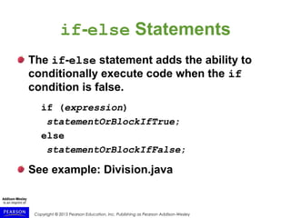 Copyright © 2015 Pearson Education, Inc. Publishing as Pearson Addison-Wesley
if-else Statements
The if-else statement adds the ability to
conditionally execute code when the if
condition is false.
if (expression)
statementOrBlockIfTrue;
else
statementOrBlockIfFalse;
See example: Division.java
 