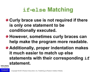 Copyright © 2015 Pearson Education, Inc. Publishing as Pearson Addison-Wesley
if-else Matching
Curly brace use is not required if there
is only one statement to be
conditionally executed.
However, sometimes curly braces can
help make the program more readable.
Additionally, proper indentation makes
it much easier to match up else
statements with their corresponding if
statement.
 