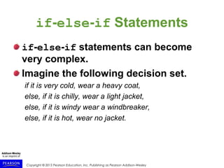 Copyright © 2015 Pearson Education, Inc. Publishing as Pearson Addison-Wesley
if-else-if Statements
if-else-if statements can become
very complex.
Imagine the following decision set.
if it is very cold, wear a heavy coat,
else, if it is chilly, wear a light jacket,
else, if it is windy wear a windbreaker,
else, if it is hot, wear no jacket.
 