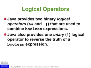 Copyright © 2015 Pearson Education, Inc. Publishing as Pearson Addison-Wesley
Logical Operators
Java provides two binary logical
operators (&& and ||) that are used to
combine boolean expressions.
Java also provides one unary (!) logical
operator to reverse the truth of a
boolean expression.
 