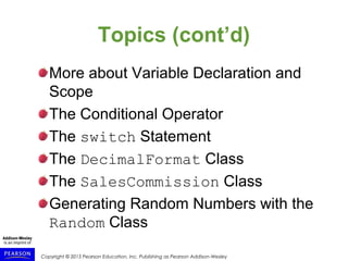 Copyright © 2015 Pearson Education, Inc. Publishing as Pearson Addison-Wesley
Topics (cont’d)
More about Variable Declaration and
Scope
The Conditional Operator
The switch Statement
The DecimalFormat Class
The SalesCommission Class
Generating Random Numbers with the
Random Class
 