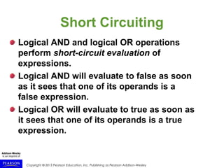 Copyright © 2015 Pearson Education, Inc. Publishing as Pearson Addison-Wesley
Short Circuiting
Logical AND and logical OR operations
perform short-circuit evaluation of
expressions.
Logical AND will evaluate to false as soon
as it sees that one of its operands is a
false expression.
Logical OR will evaluate to true as soon as
it sees that one of its operands is a true
expression.
 