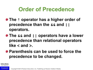 Copyright © 2015 Pearson Education, Inc. Publishing as Pearson Addison-Wesley
Order of Precedence
The ! operator has a higher order of
precedence than the && and ||
operators.
The && and || operators have a lower
precedence than relational operators
like < and >.
Parenthesis can be used to force the
precedence to be changed.
 