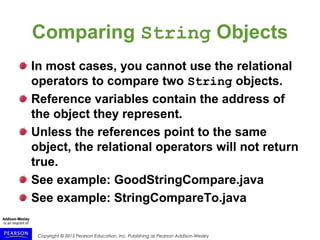 Copyright © 2015 Pearson Education, Inc. Publishing as Pearson Addison-Wesley
Comparing String Objects
In most cases, you cannot use the relational
operators to compare two String objects.
Reference variables contain the address of
the object they represent.
Unless the references point to the same
object, the relational operators will not return
true.
See example: GoodStringCompare.java
See example: StringCompareTo.java
 