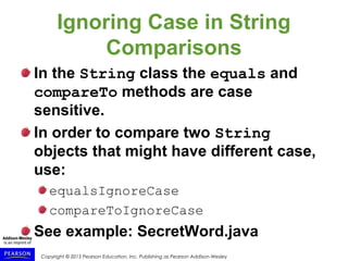 Copyright © 2015 Pearson Education, Inc. Publishing as Pearson Addison-Wesley
Ignoring Case in String
Comparisons
In the String class the equals and
compareTo methods are case
sensitive.
In order to compare two String
objects that might have different case,
use:
equalsIgnoreCase
compareToIgnoreCase
See example: SecretWord.java
 